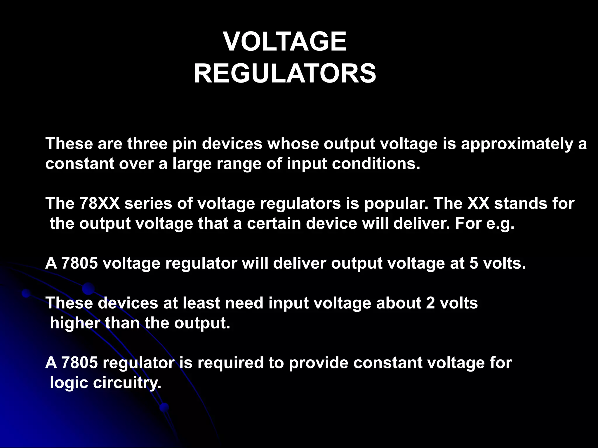 VOLTAGE
REGULATORS
These are three pin devices whose output voltage is approximately a
constant over a large range of input conditions.
The 78XX series of voltage regulators is popular. The XX stands for
the output voltage that a certain device will deliver. For e.g.
A 7805 voltage regulator will deliver output voltage at 5 volts.
These devices at least need input voltage about 2 volts
higher than the output.
A 7805 regulator is required to provide constant voltage for
logic circuitry.
 