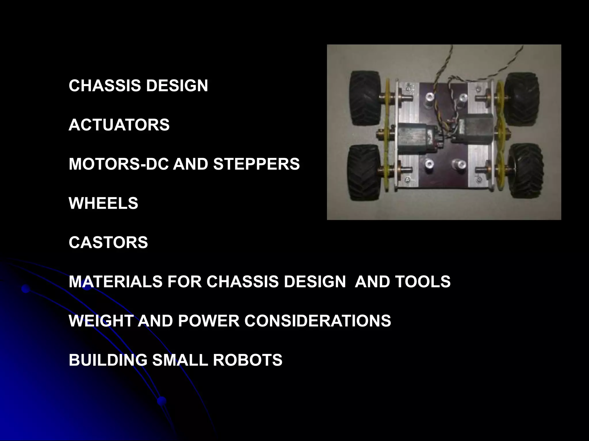 CHASSIS DESIGN
ACTUATORS
MOTORS-DC AND STEPPERS
WHEELS
CASTORS
MATERIALS FOR CHASSIS DESIGN AND TOOLS
WEIGHT AND POWER CONSIDERATIONS
BUILDING SMALL ROBOTS
 