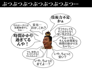 ぶつぶつぶつぶつぶつぶつぶつ…
妥当…
なのか、これ？
いや、ちょっと
安い？
でも、実現した
モノからすると
そんなもんか…
そうやとしても
そこはかとなく
安い気がする…
時間かかり
過ぎてる
んや！
ちゅーても、
そんな非現実な
時間の掛かり方
ちゃうし…
技術力不足
かぁ
それは一夕には
改善無理やし
なぁ…
いや、ちょっと
まてよ…？
 