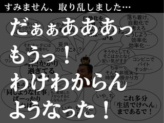 すみません、取り乱しました…
妥当…
なのか、これ？
いや、ちょっと
安い？
でも、実現した
モノからすると
そんなもんか…
そうやとしても
そこはかとなく
安い気がする…
時間かかり
過ぎてる
んや！
ちゅーても、
そんな非現実な
時間の掛かり方
ちゃうし…
技術力不足
かぁ
それは一夕には
改善無理やし
なぁ…
いや、ちょっと
まてよ…？
これ多分
「生活でけへん」
まであるで！
あかんやん…
改善必須や
どうしよう…
効率化
効率化…
そうや！
「同じような仕事」
ばーっかり
すれば…
そんな上手い事
ばっかり
あるわけない…
コンビニで
バイト
すっか…
落ち着け、
自動化で
考えろ
自動化を
「自動」で
できるように
すれば…
石油王
ワンチャン！
だぁぁあああっ
もうっ！
わけわからん
ようなった！
 