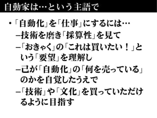 自動家は…という主語で
• 「自動化」を「仕事」にするには…
–技術を磨き「採算性」を見て
–「おきゃく」の「これは買いたい！」と
いう「要望」を理解し
–己が「自動化」の「何を売っている」
のかを自覚したうえで
–「技術」や「文化」を買っていただけ
るように目指す
 