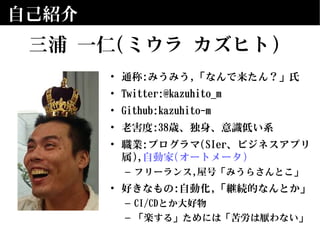 自己紹介
• 通称:みうみう,「なんで来たん？」氏
• Twitter:@kazuhito_m
• Github:kazuhito-m
• 老害度:38歳、独身、意識低い系
• 職業:プログラマ(SIer、ビジネスアプリ
属),自動家(オートメータ)
– フリーランス,屋号「みうらさんとこ」
• 好きなもの:自動化,「継続的なんとか」
– CI/CDとか大好物
– 「楽する」ためには「苦労は厭わない」
三浦 一仁(ミウラ カズヒト)
 