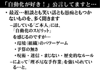 「自動化が好き！」公言してますと…
• 最近…相談とも笑い話とも愚痴ともつか
ないものを、多く聞きます
–話している「ご本人」には、
「自動化のスピリット」
を感じるのですが…
•環境（組織）のパワーゲーム
•予算の無さ
•呪術・迷信・まじない・歴史的なルール
–によって「理不尽な手作業」を強いられてい
る…と。
 