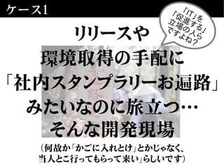 ケース1
リリースや
環境取得の手配に
「社内スタンプラリーお遍路」
みたいなのに旅立つ…
そんな開発現場
（何故か「かごに入れとけ」とかじゃなく、
当人とこ行ってもらって来い」らしいです）
「IT」を「促進する」
立場の人ら
ですよね？
 