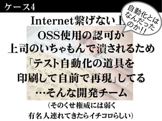 ケース4
Internet繋げない上、
OSS使用の認可が
上司のいちゃもんで潰されるため
「テスト自動化の道具を
印刷して自前で再現」してる
…そんな開発チーム
（そのくせ権威には弱く
有名人連れてきたらイチコロらしい）
自動化とは
なんだったのか！！
 