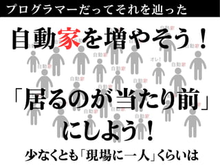 プログラマーだってそれを辿った
自動自動家家
自動自動家家
自動自動家家
自動自動家家
自動自動家家 自動自動家家
自動自動家家
自動自動家家
自動自動家家
自動自動家家
自動自動家家
自動自動家家
自動自動家家
自動自動家家
オレ！オレ！
自動自動家家
自動自動家家
自動自動家家
自動自動家家 自動自動家家
自動自動家家
自動自動家家
自動家を増やそう！
「居るのが当たり前」
にしよう！
少なくとも「現場に一人」くらいは
 