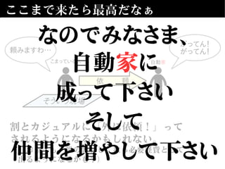 ここまで来たら最高だなぁ
そういう現場
自動家
依 頼
割とカジュアルに「外に依頼！」って
されるようになるかもしれない。
（「お金」も「世の習わし」なら必要経費として
　出るようになるかも？）
こまっている人
がってん！
がってん！頼みますわ…
なのでみなさま、
自動家に
成って下さい
そして
仲間を増やして下さい
 