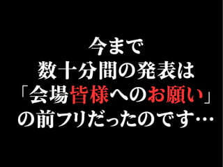 今まで
数十分間の発表は
「会場皆様へのお願い」
の前フリだったのです…
 
