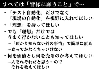 すべては「皆様に願うこと」で…
• 「テスト自動化」だけでなく
「現場の自動化」を視野に入れてほしい
• 「理想」を持ってほしい
• でも「理想」だけでは
うまく行かないことも知ってほしい
–「預かり知らない外の事情」で簡単に覆る
–食ってかなくちゃいけない
• 何を価値とし何を売るのか考えてほしい
–人それぞれだと思う…ので
それを教えてほしい
 