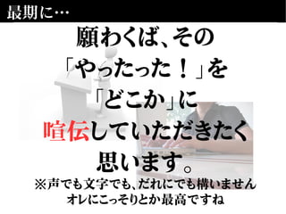 最期に…
願わくば、その
「やったった！」を
「どこか」に
喧伝していただきたく
思います。
※声でも文字でも、だれにでも構いません
オレにこっそりとか最高ですね
 