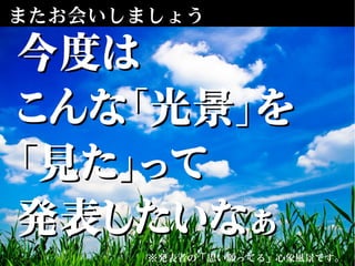 またお会いしましょう
※発表者の「思い願ってる」心象風景です。
今度は今度は
こんな「光景」をこんな「光景」を
「見た」って「見た」って
発表したいなぁ発表したいなぁ
 