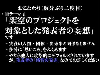 ●
当テーマは
「架空のプロジェクトを
対象とした発表者の妄想」
です
– 実在の人物・団体・出来事と関係ありません
– 多分に「思いこみ」をふくみます
– やたら他人に攻撃的にデフォルメされています
が、発表者の「感情の発露」なのでお許しください
おことわり（数分ぶり二度目）
 