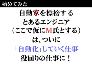 始めてみた
自動家を標榜する
とあるエンジニア
(ここで仮にM氏とする)
は、ついに
「自動化」していく仕事
役回りの仕事に！
 