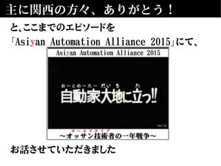 主に関西の方々、ありがとう！
と、ここまでのエピソードを
「Asiyan Automation Alliance 2015」にて、
お話させていただきました
 