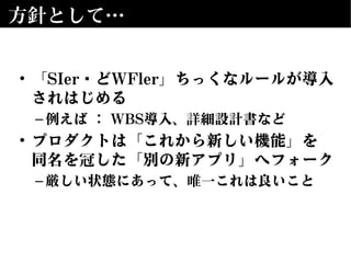 方針として…
• 「SIer＆どWFler」ちっくなルールが導入
されはじめる
–例えば ： WBS導入、詳細設計書など
• プロダクトは「これから新しい機能」を
同名を冠した「別の新アプリ」へフォーク
–厳しい状態にあって、唯一これは良いこと
 