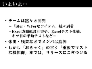 いよいよ…
• チームは黙々と開発
–「SIer・WFerなアイテム」続々到着
–Excel方眼紙設計書や、Excelテスト仕様、
キツ目の手動テストなど…
• 休出・残業などでメンバは疲弊
• しかし「おきゃく」の言う「重要でマスト
な機能群」までは、リリースにこぎつける
 