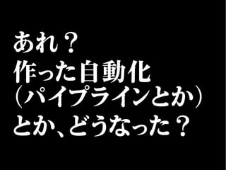 あれ？
作った自動化
（パイプラインとか）
とか、どうなった？
 
