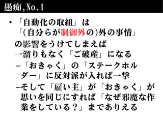 愚痴,No.1
• 「自動化の取組」は
「(自分らが制御外の)外の事情」
の影響をうけてしまえば
一溜りもなく「ご破産」になる
–「おきゃく」の「ステークホル
ダー」に反対派が入れば一撃
–そして「雇い主」が「おきゃく」が
思いを同じにすれば「なぜ邪魔な作
業をしている？」までありえる
 