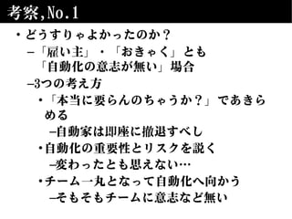 考察,No.1
• どうすりゃよかったのか？
–「雇い主」・「おきゃく」とも
「自動化の意志が無い」場合
–3つの考え方
•「本当に要らんのちゃうか？」であきら
める
–自動家は即座に撤退すべし
•自動化の重要性とリスクを説く
–変わったとも思えない…
•チーム一丸となって自動化へ向かう
–そもそもチームに意志など無い
 