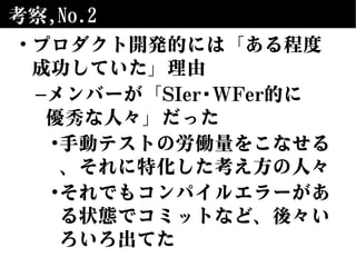 考察,No.2
• プロダクト開発的には「ある程度
成功していた」理由
–メンバーが「SIer/WFer的に
優秀な人々」だった
•手動テストの労働量をこなせる
、それに特化した考え方の人々
•それでもコンパイルエラーがあ
る状態でコミットなど、後々い
ろいろ出てた
 