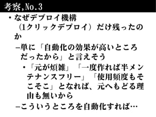 考察,No.3
• なぜデプロイ機構
（1クリックデプロイ）だけ残ったの
か
–単に「自動化の効果が高いところ
だったから」と言えそう
•「元が煩雑」「一度作れば半メン
テナンスフリー」「使用頻度もそ
こそこ」となれば、元へもどる理
由も無いから
–こういうところを自動化すれば…
 