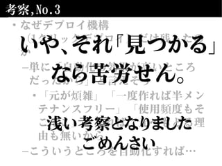 考察,No.3
• なぜデプロイ機構
（1クリックデプロイ）だけ残ったの
か
–単に「自動化の効果が高いところ
だったから」と言えそう
•「元が煩雑」「一度作れば半メン
テナンスフリー」「使用頻度もそ
こそこ」となれば、元へもどる理
由も無いから
–こういうところを自動化すれば…
いや、それ「見つかる」
なら苦労せん。
浅い考察となりました
ごめんさい
 