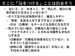 そこに「気をつける」ことは出来そう
• 「雇い主」と「おきゃく」が「望んだ」場合に効
果が最大になるんじゃないか？
–そうでなければ効果が薄く、風化しやすい
–「効果」を説きふせてまですることは無い
•自分（自動家）もチームにも負担になるだけ
–望んでいない場合、自動化に取り組むことを
「マイナスポイント」にされる可能性も少なか
らずある
•自動家が「自動化の効果を信じていない」と
かそういう話ではない
•即時に利（開発早くなるなど）がないと、相
手はあらを探し始める
 
