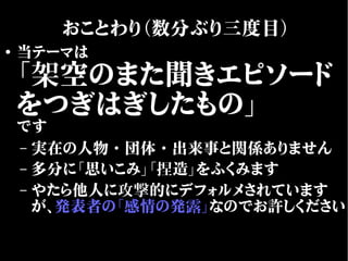 ●
当テーマは
「架空のまた聞きエピソード
をつぎはぎしたもの」
です
– 実在の人物・団体・出来事と関係ありません
– 多分に「思いこみ」「捏造」をふくみます
– やたら他人に攻撃的にデフォルメされています
が、発表者の「感情の発露」なのでお許しください
おことわり（数分ぶり三度目）
 