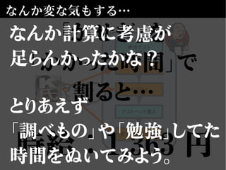 なんか変な気もする…
単体テスト
デプロイ
テストベッド整え
受入（GUI）テスト
ビルド
未知の
分野
「かせぎ」を
「かかった時間」で
割ると…
時給：1,363 円
なんか計算に考慮が
足らんかったかな？
とりあえず
「調べもの」や「勉強」してた
時間をぬいてみよう。
 