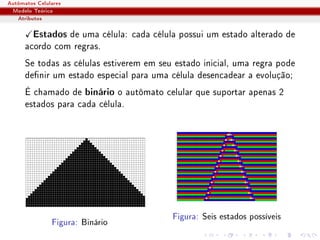Autômatos Celulares
 Modelo Teórico
   Atributos

        Estados de uma célula: cada célula possui um estado alterado de
      acordo com regras.
      Se todas as células estiverem em seu estado inicial, uma regra pode
      denir um estado especial para uma célula desencadear a evolução;
      É chamado de binário o autômato celular que suportar apenas 2
      estados para cada célula.




                                          Figura: Seis estados possíveis
               Figura: Binário
 