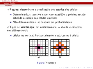 Autômatos Celulares
 Modelo Teórico
   Atributos

         Regras: determinam a atualização dos estados das células
             Determinísticas: possível saber com exatidão o próximo estado
             sabendo o estado das células vizinhas;
             Não-determinísticas: se baseiam em probabilidades.
       Tipos de vizinhança: em unidimensional = direita e esquerda,
      em bidimensional:
             células na vertical, horizontalmente a adjacentes à célula;




                                  Figura: Neumann
 