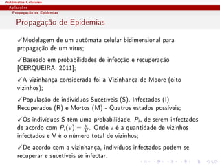 Autômatos Celulares
 Aplicações
   Propagação de Epidemias

     Propagação de Epidemias
       Modelagem de um autômata celular bidimensional para
     propagação de um vírus;
       Baseado em probabilidades de infecção e recuperação
     [CERQUEIRA, 2011];
       A vizinhança considerada foi a Vizinhança de Moore (oito
     vizinhos);
      População de indivíduos Sucetíveis (S), Infectados (I),
     Recuperados (R) e Mortos (M) - Quatros estados possíveis;
       Os indivíduos S têm uma probabilidade, Pi , de serem infectados
                             v
     de acordo com Pi (v ) = V . Onde v é a quantidade de vizinhos
     infectados e V é o número total de vizinhos;
       De acordo com a vizinhança, indivíduos infectados podem se
     recuperar e sucetíveis se infectar.
 