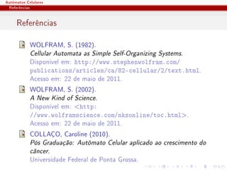 Autômatos Celulares
 Referências


     Referências

            WOLFRAM, S. (1982).
            Cellular Automata as Simple Self-Organizing Systems.
            Disponível em: http://www.stephenwolfram.com/
            publications/articles/ca/82-cellular/2/text.html.
            Acesso em: 22 de maio de 2011.
            WOLFRAM, S. (2002).
            A New Kind of Science.
            Disponível em: http:
            //www.wolframscience.com/nksonline/toc.html.
            Acesso em: 22 de maio de 2011.
            COLLAÇO, Caroline (2010).
            Pós Graduação: Autômato Celular aplicado ao crescimento do
            câncer.
            Universidade Federal de Ponta Grossa.
 