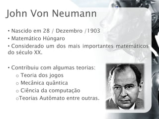 John Von Neumann
• Nascido em 28 / Dezembro /1903
• Matemático Húngaro
• Considerado um dos mais importantes matemáticos
do século XX.

• Contribuiu com algumas teorias:
   o Teoria dos jogos
   o Mecânica quântica
   o Ciência da computação
   oTeorias Autômato entre outras.
 