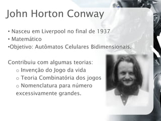 John Horton Conway
• Nasceu em Liverpool no final de 1937
• Matemático
•Objetivo: Autômatos Celulares Bidimensionais.

Contribuiu com algumas teorias:
  o Invenção do Jogo da vida
  o Teoria Combinatória dos jogos
  o Nomenclatura para número
  excessivamente grandes.
 
