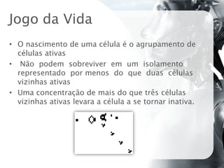 Jogo da Vida
• O nascimento de uma célula é o agrupamento de
  células ativas
• Não podem sobreviver em um isolamento
  representado por menos do que duas células
  vizinhas ativas
• Uma concentração de mais do que três células
  vizinhas ativas levara a célula a se tornar inativa.
 