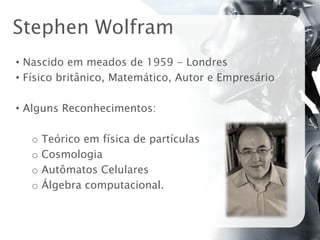 Stephen Wolfram
• Nascido em meados de 1959 - Londres
• Físico britânico, Matemático, Autor e Empresário

• Alguns Reconhecimentos:

   o   Teórico em física de partículas
   o   Cosmologia
   o   Autômatos Celulares
   o   Álgebra computacional.
 