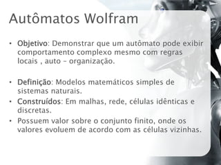 Autômatos Wolfram
• Objetivo: Demonstrar que um autômato pode exibir
  comportamento complexo mesmo com regras
  locais , auto – organização.

• Definição: Modelos matemáticos simples de
  sistemas naturais.
• Construídos: Em malhas, rede, células idênticas e
  discretas.
• Possuem valor sobre o conjunto finito, onde os
  valores evoluem de acordo com as células vizinhas.
 