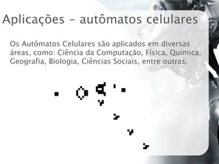 Aplicações - autômatos celulares
 Os Autômatos Celulares são aplicados em diversas
 áreas, como: Ciência da Computação, Física, Química,
 Geografia, Biologia, Ciências Sociais, entre outras.
 