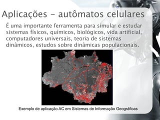 Aplicações - autômatos celulares
É uma importante ferramenta para simular e estudar
sistemas físicos, químicos, biológicos, vida artificial,
computadores universais, teoria de sistemas
dinâmicos, estudos sobre dinâmicas populacionais.




     Exemplo de aplicação AC em Sistemas de Informação Geográficas
 