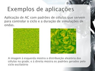 Exemplos de aplicações
Aplicação de AC com padrões de células que servem
para controlar o ciclo e a duração de simulações de
ondas.




  A imagem à esquerda mostra a distribuição aleatória das
  células na grade; e à direita mostra os padrões gerados pelo
  ciclo oscilatório
 