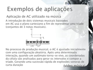 Exemplos de aplicações
Aplicação de AC utilizado na música
A introdução de dois sistemas musicais baseados
em AC usa o plano cartesiano a fim de representar uma tríade
(conjuntos de 3 notas musicais).




No processo de produção musical, o AC é ajustado inicialmente
com uma configuração aleatória. Após uma determinada
interação, quando um autômato torna-se vivo, as coordenadas
da célula são analisadas para gerar os intervalos e compor a
tríade. Gerando uma sucessão rápida de explosões sonoras de
curta duração                                  (video música)
 