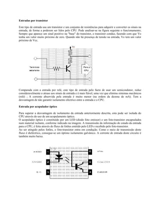 Entradas por transístor
Este tipo de entrada usa um transístor e um conjunto de resistências para adquirir e converter os sinais na
entrada, de forma a poderem ser lidos pelo CPU. Pode analisar-se na figura seguinte o funcionamento;
Sempre que aparece um sinal positivo na "base" do transístor, o transístor conduz, fazendo com que Vo
tenha um valor muito próximo de zero. Quando não há presença de tensão na entrada, Vo tem um valor
próximo de Vcc.
Comparada com a entrada por relé, este tipo de entrada pelo facto de usar um semicondutor, reduz
consideravelmente o atraso aos sinais de entrada e é mais fiável, uma vez que elimina sistemas mecânicos
(relé) ; A corrente absorvida pela entrada é muito menor (na ordem da dezena de mA). Tem a
desvantagem de não garantir isolamento eléctrico entre a entrada e o CPU.
Entrada por acopulador óptico
Para superar a desvantagem de isolamento da entrada anteriormente descrita, esta pode ser isolada do
CPU através do uso de um acopulamento óptico.
O acopulador óptico é constituído por um LED (díodo foto emissor) e um foto-transístor encapsulados
num material isolante, conforme indicado na imagem. A transmissão da informação do estado da entrada
para o CPU, é feita através do fluxo de fotões emitido pelo LED e recebido pelo foto-transístor.
Ao ser atingido pelos fotões, o foto-transístor entra em condução. Como o meio de transmissão deste
fluxo é dieléctrico, consegue-se um óptimo isolamento galvânico. A corrente de entrada deste circuito é
também muito baixa.
 
