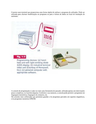 Consiste num terminal que proporciona uma forma rápida de realizar o programa do utilizador. Pode ser
utilizada para efectuar modificações no programa ou para a leitura de dados no local de instalação do
autómato.
A consola de programação é cada vez mais uma ferramenta do passado, utilizada apenas em intervenções
pouco complexas, no local da máquina. Conforme a sua natureza, a consola pode permitir a programar em
linguagem mnemónica, linguagem de contactos, etc.
Há consolas mais sofisticadas que permitem guardar e ler programas gravados em suportes magnéticos,
e/ou programar memórias EPROM.
 