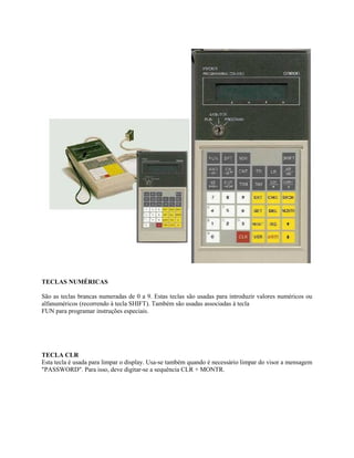 TECLAS NUMÉRICAS
São as teclas brancas numeradas de 0 a 9. Estas teclas são usadas para introduzir valores numéricos ou
alfanuméricos (recorrendo à tecla SHIFT). Também são usadas associadas à tecla
FUN para programar instruções especiais.
TECLA CLR
Esta tecla é usada para limpar o display. Usa-se também quando é necessário limpar do visor a mensagem
"PASSWORD". Para isso, deve digitar-se a sequência CLR + MONTR.
 