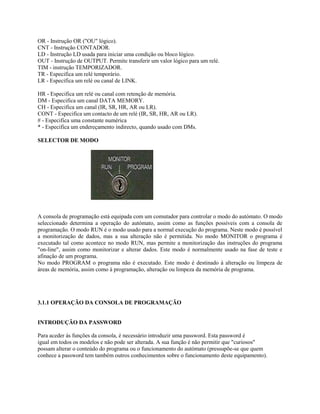 OR - Instrução OR ("OU" lógico).
CNT - Instrução CONTADOR.
LD - Instrução LD usada para iniciar uma condição ou bloco lógico.
OUT - Instrução de OUTPUT. Permite transferir um valor lógico para um relé.
TIM - instrução TEMPORIZADOR.
TR - Especifica um relé temporário.
LR - Especifica um relé ou canal de LINK.
HR - Especifica um relé ou canal com retenção de memória.
DM - Especifica um canal DATA MEMORY.
CH - Especifica um canal (IR, SR, HR, AR ou LR).
CONT - Especifica um contacto de um relé (IR, SR, HR, AR ou LR).
# - Especifica uma constante numérica
* - Especifica um endereçamento indirecto, quando usado com DMs.
SELECTOR DE MODO
A consola de programação está equipada com um comutador para controlar o modo do autómato. O modo
seleccionado determina a operação do autómato, assim como as funções possíveis com a consola de
programação. O modo RUN é o modo usado para a normal execução do programa. Neste modo é possível
a monitorização de dados, mas a sua alteração não é permitida. No modo MONITOR o programa é
executado tal como acontece no modo RUN, mas permite a monitorização das instruções do programa
"on-line", assim como monitorizar e alterar dados. Este modo é normalmente usado na fase de teste e
afinação de um programa.
No modo PROGRAM o programa não é executado. Este modo é destinado à alteração ou limpeza de
áreas de memória, assim como à programação, alteração ou limpeza da memória de programa.
3.1.1 OPERAÇÃO DA CONSOLA DE PROGRAMAÇÃO
INTRODUÇÃO DA PASSWORD
Para aceder às funções da consola, é necessário introduzir uma password. Esta password é
igual em todos os modelos e não pode ser alterada. A sua função é não permitir que "curiosos"
possam alterar o conteúdo do programa ou o funcionamento do autómato (pressupõe-se que quem
conhece a password tem também outros conhecimentos sobre o funcionamento deste equipamento).
 