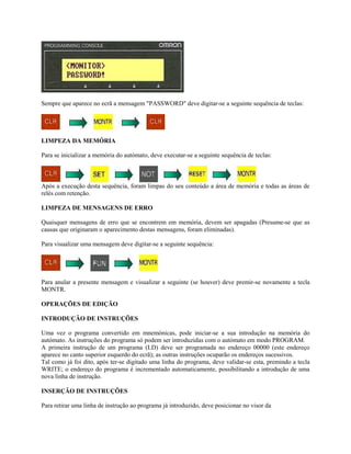 Sempre que aparece no ecrã a mensagem "PASSWORD" deve digitar-se a seguinte sequência de teclas:
LIMPEZA DA MEMÓRIA
Para se inicializar a memória do autómato, deve executar-se a seguinte sequência de teclas:
Após a execução desta sequência, foram limpas do seu conteúdo a área de memória e todas as áreas de
relés com retenção.
LIMPEZA DE MENSAGENS DE ERRO
Quaisquer mensagens de erro que se encontrem em memória, devem ser apagadas (Presume-se que as
causas que originaram o aparecimento destas mensagens, foram eliminadas).
Para visualizar uma mensagem deve digitar-se a seguinte sequência:
Para anular a presente mensagem e visualizar a seguinte (se houver) deve premir-se novamente a tecla
MONTR.
OPERAÇÕES DE EDIÇÃO
INTRODUÇÃO DE INSTRUÇÕES
Uma vez o programa convertido em mnemónicas, pode iniciar-se a sua introdução na memória do
autómato. As instruções do programa só podem ser introduzidas com o autómato em modo PROGRAM.
A primeira instrução de um programa (LD) deve ser programada no endereço 00000 (este endereço
aparece no canto superior esquerdo do ecrã); as outras instruções ocuparão os endereços sucessivos.
Tal como já foi dito, após ter-se digitado uma linha do programa, deve validar-se esta, premindo a tecla
WRITE; o endereço do programa é incrementado automaticamente, possibilitando a introdução de uma
nova linha de instrução.
INSERÇÃO DE INSTRUÇÕES
Para retirar uma linha de instrução ao programa já introduzido, deve posicionar no visor da
 