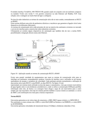 O módulo interface TwidoPort, 499 TWD 01100, quando usado em conjunto com um autómato compacto
ou modular Twido com versão  3.0, permite comunicar na rede Ethernet sob Modbus TCP. Esta
solução, tem a vantagem ser muito fácil de ligar e configurar.
Na área de redes industriais as normas de comunicação série são as mais usadas, nomeadamente as RS232
ou RS485.
Estas normas definem uma série de parâmetros eléctricos e mecânicos que garantem a ligação viável entre
dispositivos de diferentes fabricantes.
As normas de comunicação série estão presentes de raiz na maioria dos autómatos existentes no mercado
e servem de interface para a maioria das redes industriais existentes.
Ultimamente já existem alguns dispositivos de automação que também têm de raiz a norma RJ45,
possibilitando a integração directa numa rede Ethernet.
Figura 10 - Aplicação usando as normas de comunicação RS232 e RS485
Existe uma grande variedade de equipamentos que usam as normas de comunicação série para se
interligar aos autómatos, nomeadamente modems, consolas de interface com o utilizador ou até mesmo
analisadores de energia e variadores de velocidade. Cada autómato permite normalmente a utilização de
duas portas série (uma RS232 e uma RS485, ou duas RS232). Na figura 14 está
representado um sistema muito utilizado na área das águas e saneamentos, visto que existem reservatórios
de água ligados entre si com distâncias consideráveis e, onde se utiliza a comunicação GSM para partilhar
informação entre eles, de forma a se conseguir fazer chegar a água de um reservatório para o outro
sempre que seja necessário. Este tipo de sistema permite também o acesso remoto ao autómato e o envio
de SMS’s com notificações de avaria para o técnico responsável.
Norma RS232
Esta norma apresenta-se em vários tipos de conectores, o DB9, DB25 (quase extinto), e o MINI DIN-9.
Nos autómatos os mais comuns são o DB9 e o mini-Din9 (DB9 na Siemens e na OMRON, e o mini-DIN9
na SCHNEIDER).
Esta norma apresenta velocidades de transmissão baixas (19,2kbps) e distâncias reduzidas (15m).
 