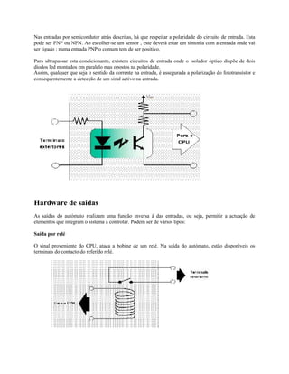 Nas entradas por semicondutor atrás descritas, há que respeitar a polaridade do circuito de entrada. Esta
pode ser PNP ou NPN. Ao escolher-se um sensor , este deverá estar em sintonia com a entrada onde vai
ser ligado ; numa entrada PNP o comum tem de ser positivo.
Para ultrapassar esta condicionante, existem circuitos de entrada onde o isolador óptico dispõe de dois
díodos led montados em paralelo mas opostos na polaridade.
Assim, qualquer que seja o sentido da corrente na entrada, é assegurada a polarização do fototransístor e
consequentemente a detecção de um sinal activo na entrada.
Hardware de saidas
As saídas do autómato realizam uma função inversa à das entradas, ou seja, permitir a actuação de
elementos que integram o sistema a controlar. Podem ser de vários tipos:
Saída por relé
O sinal proveniente do CPU, ataca a bobine de um relé. Na saída do autómato, estão disponíveis os
terminais do contacto do referido relé.
 