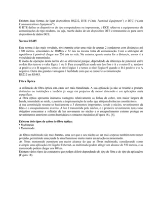 Existem duas formas de ligar dispositivos RS232, DTE (“Data Terminal Equipment”) e DTC (“Data
Communications Equipment”).
O DTE define os dispositivos do tipo computadores ou impressoras, o DCE refere-se a equipamentos de
comunicações do tipo modems, ou seja, recebe dados de um dispositivo DTE e retransmite-os para outro
dispositivo de dados DCE.
Norma RS485
Esta norma é das mais versáteis, pois permite criar uma rede de apenas 2 condutores com distâncias até
1200 metros, velocidades de 10Mbps e 32 nós na mesma linha de comunicação. Com a utilização de
repetidores é possível chegar aos 256 nós na rede. No entanto, quanto maior for a distancia, menor é a
velocidade de transmissão.
O modo de operação desta norma diz-se diferencial porque, dependendo da diferença de potencial entre
os dois fios tem-se o valor lógico 1 ou 0. Para exemplificar sendo um dos fios o A e o outro B e, sendo o
A positivo e o B negativo, temos o nível lógico 1 e temos o nível lógico 0 quando o B é positivo e o A
negativo. Outra das grandes vantagens é facilidade com que se converte a comunicação
RS232 em RS485.
Fibra Óptica
A utilização de fibra óptica está cada vez mais banalizada. A sua aplicação já não se resume a grandes
distâncias ou instalações e também já surge em projectos de menor dimensão e em aplicações mais
específicas.
A fibra óptica apresenta inúmeras vantagens relativamente as linhas de cobre, tem maior largura de
banda, imunidade ao ruído, e permite a implementação de redes que atinjam distâncias consideráveis.
A sua constituição resume-se basicamente a 3 elementos importantes, sendo o núcleo, revestimentos da
fibra e o encapsulamento externo. A luz é transmitida pelo núcleo, e o primeiro revestimento tem como
objectivo concentrar a reflexão de luz novamente no núcleo e o encapsulamento externo protege os
revestimentos anteriores contra humidades e contactos mecânicos (Figura 16), [6].
Existem dois tipos de cabos de fibra óptica:
• Multimodo
• Monomodo
As fibras multimodo são mais baratas, uma vez que o seu núcleo ao ser mais espesso também tem menor
precisão, permitindo uma perda de sinal luminoso muito maior em relação às monomodo.
As fibras monomodo permitem um maior alcance do que as fibras multimodo, considerando como
exemplo uma aplicação em Gigabit Ethernet, as multimodo podem atingir um alcance de 550 metros, e as
monomodo podem chegar aos 80 km.
Existem vários tipos de conectores que podem diferir dependendo do tipo de fibra e do tipo de aplicações
(Figura 18).
 